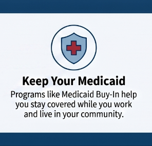 Graphic with a shield icon featuring a red cross, promoting Medicaid coverage. Text highlights Medicaid Buy-In programs that help individuals maintain coverage while working and living in their community.